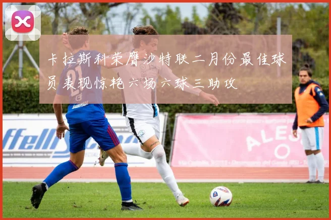 卡拉斯科荣膺沙特联二月份最佳球员表现惊艳六场六球三助攻