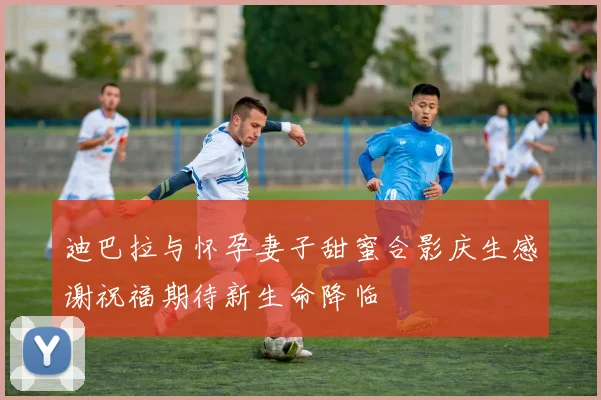 迪巴拉与怀孕妻子甜蜜合影庆生感谢祝福期待新生命降临