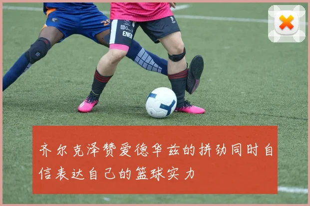 齐尔克泽赞爱德华兹的拼劲同时自信表达自己的篮球实力