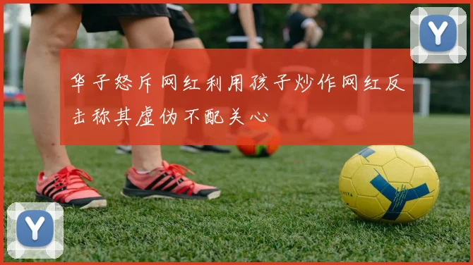 华子怒斥网红利用孩子炒作网红反击称其虚伪不配关心