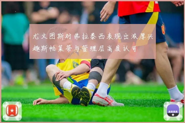 尤文图斯对弗拉泰西表现出浓厚兴趣斯帕莱蒂与管理层高度认可
