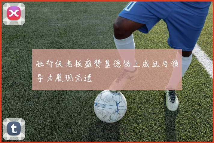 独行侠老板盛赞基德场上成就与领导力展现无遗