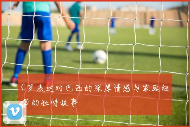 C罗表达对巴西的深厚情感与家庭纽带的独特故事
