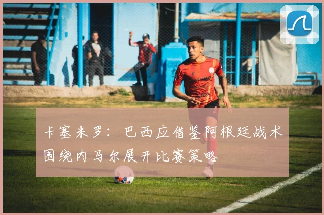 卡塞米罗：巴西应借鉴阿根廷战术围绕内马尔展开比赛策略