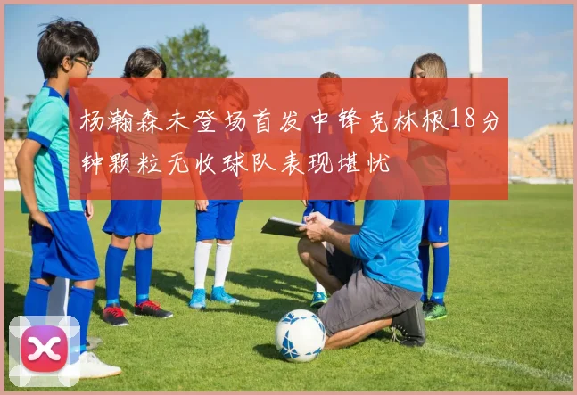 杨瀚森未登场首发中锋克林根18分钟颗粒无收球队表现堪忧
