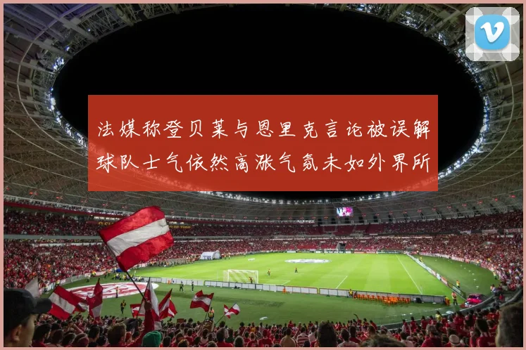 法媒称登贝莱与恩里克言论被误解球队士气依然高涨气氛未如外界所想紧张