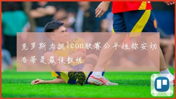 克罗斯力挺Icon联赛公平性称安切洛蒂是最佳教练