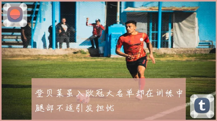 登贝莱虽入欧冠大名单却在训练中腿部不适引发担忧