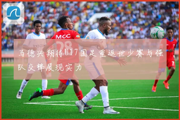 马德兴期待U17国足重返世少赛与强队交锋展现实力