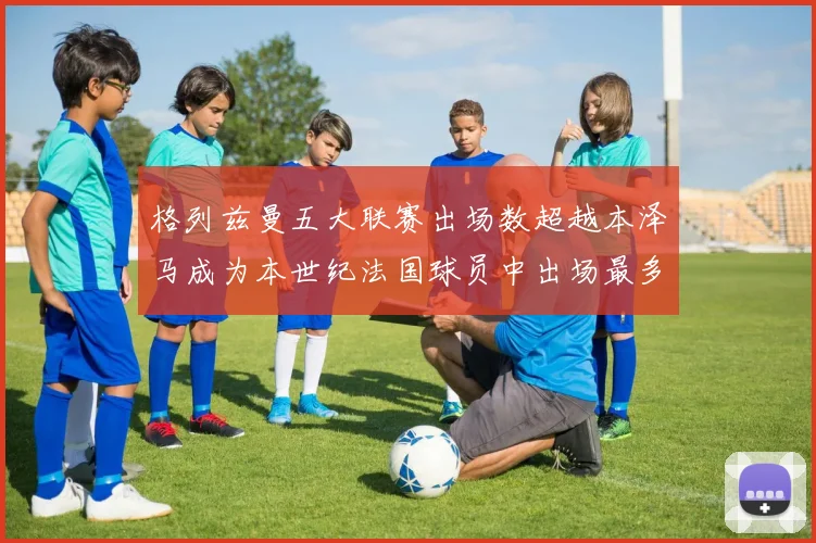 格列兹曼五大联赛出场数超越本泽马成为本世纪法国球员中出场最多者