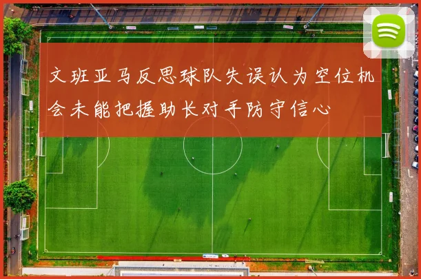 文班亚马反思球队失误认为空位机会未能把握助长对手防守信心
