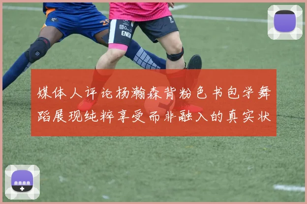 媒体人评论杨瀚森背粉色书包学舞蹈展现纯粹享受而非融入的真实状态