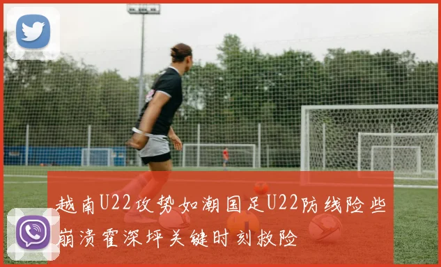 越南U22攻势如潮国足U22防线险些崩溃霍深坪关键时刻救险