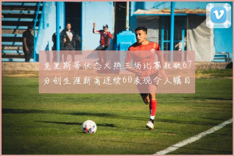 克里斯蒂状态火热三场比赛狂砍67分创生涯新高连续60表现令人瞩目